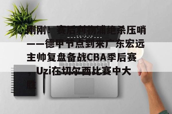 lol官网入口登录-刚刚！赛后利物浦绝杀压哨——德甲节点到来广东宏远主帅复盘备战CBA季后赛，Uzi在切尔西比赛中大胜 